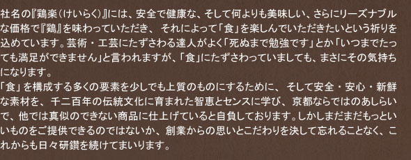 社名の『鶏楽(けいらく)』には、安全で健康な、そして何よりも美味しい、さらにリーズナブルな価格で『鶏』を味わっていただき、それによって「食」を楽しんでいただきたいという祈りを込めています。芸術・工芸にたずさわる達人がよく「死ぬまで勉強です」とか「いつまでたっても満足ができません」と言われますが、「食」にたずさわっていましても、まさにその気持ちになります。
「食」を構成する多くの要素を少しでも上質のものにするために、そして安全・安心・新鮮な素材を、千二百年の伝統文化に育まれた智恵とセンスに学び、京都ならではのあしらいで、他では真似のできない商品に仕上げていると自負しております。しかしまだまだもっといいものをご提供できるのではないか、創業からの思いとこだわりを決して忘れることなく、これからも日々研鑽を続けてまいります。