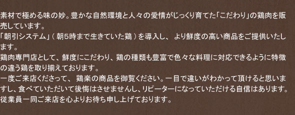 素材で極める味の妙。豊かな自然環境と人々の愛情がじっくり育てた「こだわり」の鶏肉を販売しています。「朝引システム」(朝5時まで生きていた鶏)を導入し、より鮮度の高い商品をご提供いたします。鶏肉専門店として、鮮度にこだわり、鶏の種類も豊富で色々な料理に対応できるように特徴の違う鶏を取り揃えております。一度ご来店くださって、鶏楽の商品を御覧ください。一目で違いがわかって頂けると思いますし、食べていただいて後悔はさせませんし、リピーターになっていただける自信はあります。従業員一同ご来店を心よりお待ち申し上げております。
